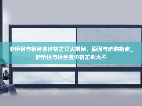 断桥铝与铝合金价格差异大揭秘，原因与选购指南_断桥铝与铝合金价格差别大不