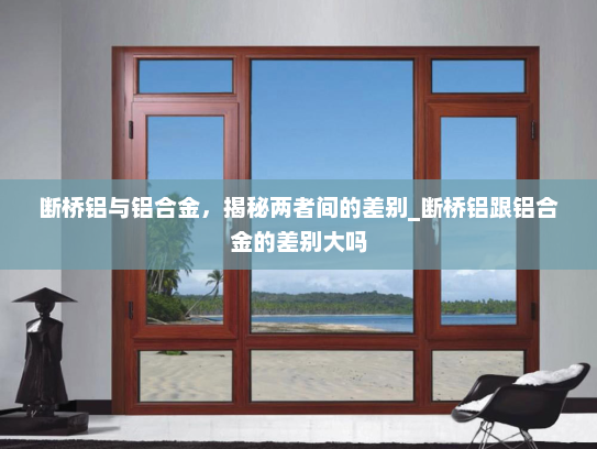断桥铝与铝合金，揭秘两者间的差别_断桥铝跟铝合金的差别大吗