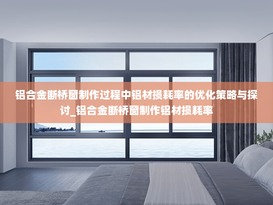 铝合金断桥窗制作过程中铝材损耗率的优化策略与探讨_铝合金断桥窗制作铝材损耗率