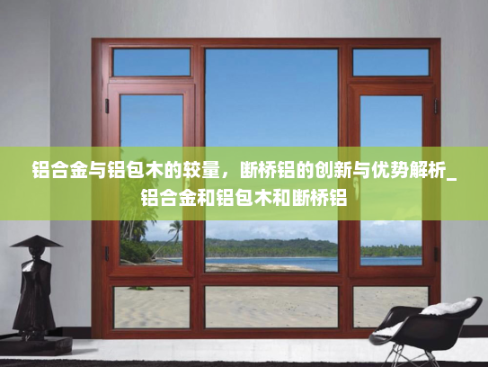 铝合金与铝包木的较量，断桥铝的创新与优势解析_铝合金和铝包木和断桥铝