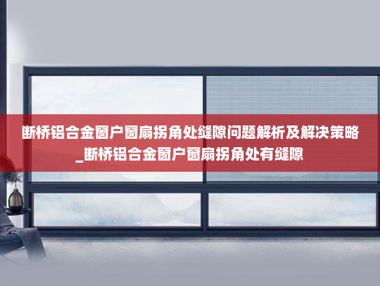 断桥铝合金窗户窗扇拐角处缝隙问题解析及解决策略_断桥铝合金窗户窗扇拐角处有缝隙