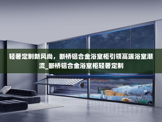 轻奢定制新风尚，断桥铝合金浴室柜引领高端浴室潮流_断桥铝合金浴室柜轻奢定制