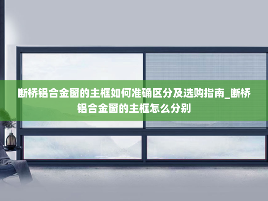 断桥铝合金窗的主框如何准确区分及选购指南_断桥铝合金窗的主框怎么分别